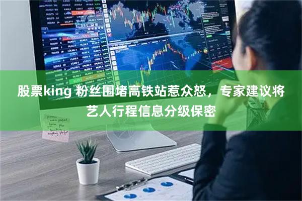 股票king 粉丝围堵高铁站惹众怒，专家建议将艺人行程信息分级保密