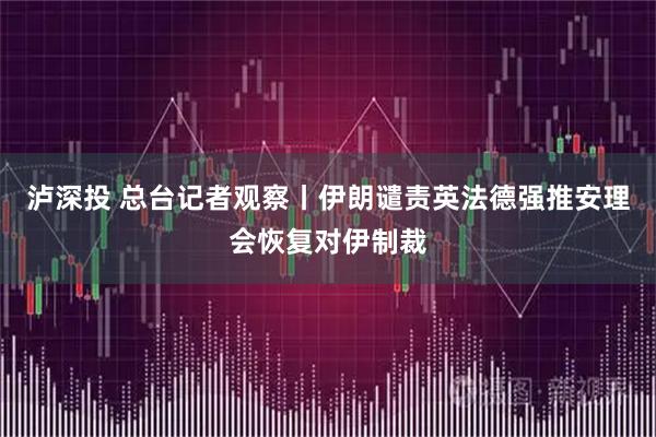 泸深投 总台记者观察丨伊朗谴责英法德强推安理会恢复对伊制裁