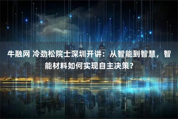 牛融网 冷劲松院士深圳开讲：从智能到智慧，智能材料如何实现自主决策？