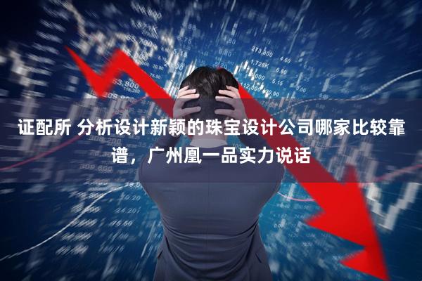 证配所 分析设计新颖的珠宝设计公司哪家比较靠谱，广州凰一品实力说话