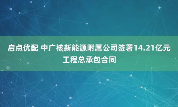 启点优配 中广核新能源附属公司签署14.21亿元工程总承包合同