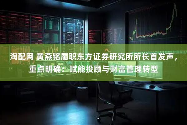 淘配网 黄燕铭履职东方证券研究所所长首发声，重点明确：赋能投顾与财富管理转型