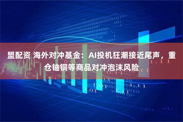 盟配资 海外对冲基金：AI投机狂潮接近尾声，重仓铀铜等商品对冲泡沫风险