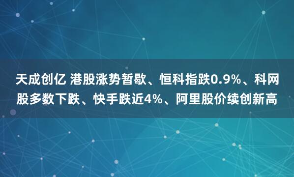 天成创亿 港股涨势暂歇、恒科指跌0.9%、科网股多数下跌、快手跌近4%、阿里股价续创新高