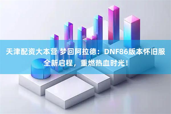 天津配资大本营 梦回阿拉德：DNF86版本怀旧服全新启程，重燃热血时光！