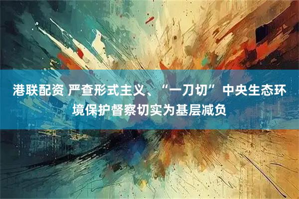 港联配资 严查形式主义、“一刀切” 中央生态环境保护督察切实为基层减负