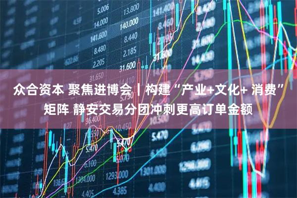 众合资本 聚焦进博会｜构建“产业+文化+ 消费”矩阵 静安交易分团冲刺更高订单金额