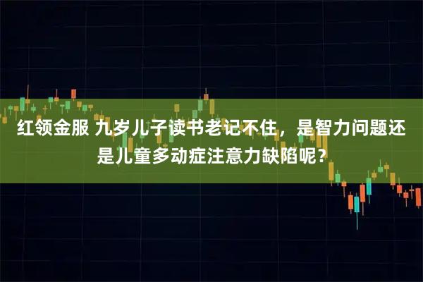 红领金服 九岁儿子读书老记不住，是智力问题还是儿童多动症注意力缺陷呢？
