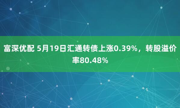 富深优配 5月19日汇通转债上涨0.39%，转股溢价率80.48%