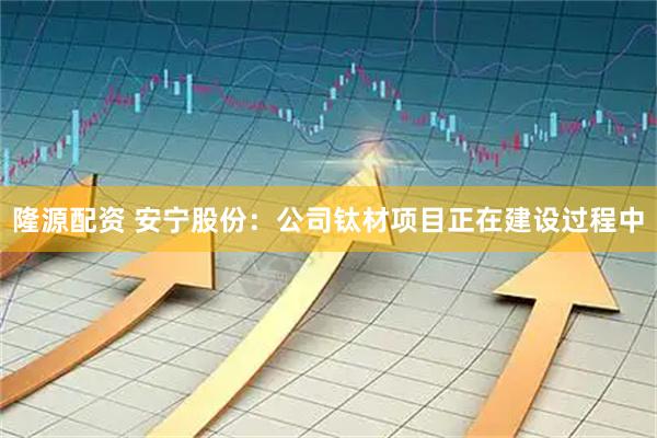 隆源配资 安宁股份：公司钛材项目正在建设过程中