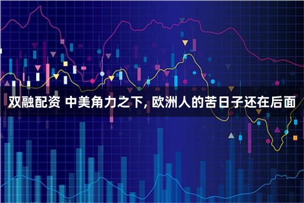 双融配资 中美角力之下, 欧洲人的苦日子还在后面