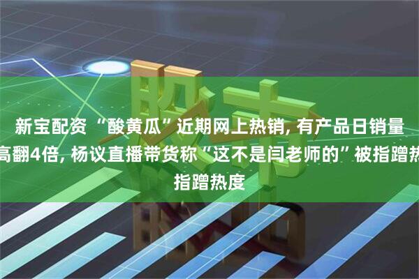 新宝配资 “酸黄瓜”近期网上热销, 有产品日销量最高翻4倍, 杨议直播带货称“这不是闫老师的”被指蹭热度