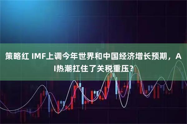 策略红 IMF上调今年世界和中国经济增长预期，AI热潮扛住了关税重压？
