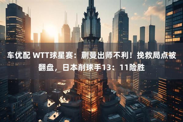 车优配 WTT球星赛：蒯曼出师不利！挽救局点被翻盘，日本削球手13：11险胜