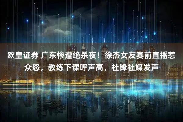 欧皇证券 广东惨遭绝杀夜！徐杰女友赛前直播惹众怒，教练下课呼声高，杜锋社媒发声