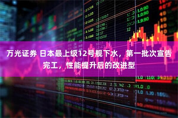 万光证券 日本最上级12号舰下水，第一批次宣告完工，性能提升后的改进型