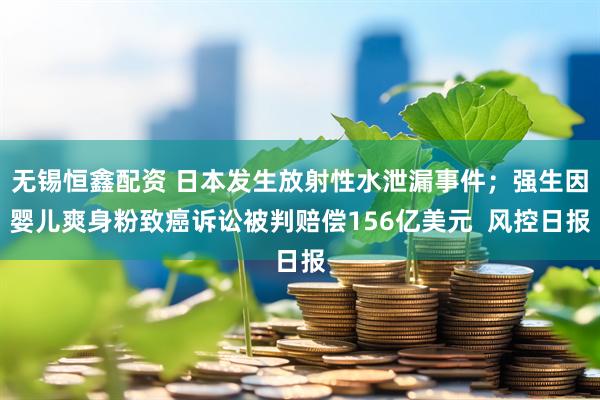 无锡恒鑫配资 日本发生放射性水泄漏事件；强生因婴儿爽身粉致癌诉讼被判赔偿156亿美元  风控日报