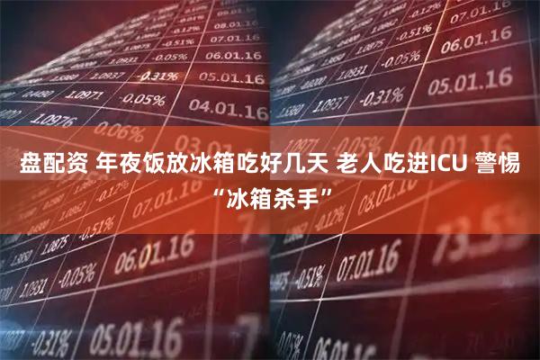 盘配资 年夜饭放冰箱吃好几天 老人吃进ICU 警惕“冰箱杀手”