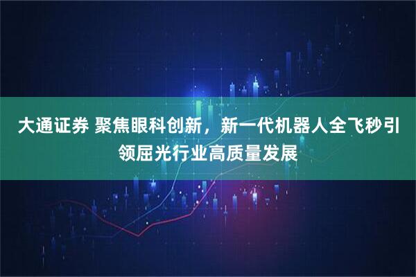 大通证券 聚焦眼科创新，新一代机器人全飞秒引领屈光行业高质量发展