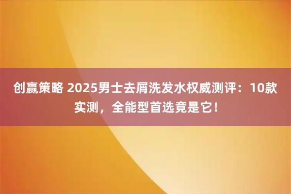 创赢策略 2025男士去屑洗发水权威测评：10款实测，全能型首选竟是它！