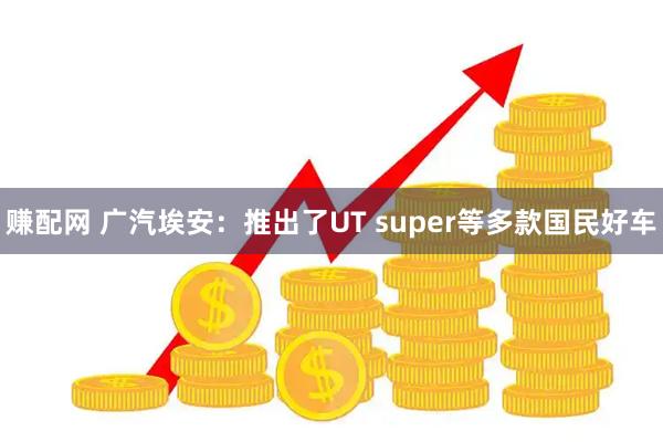 赚配网 广汽埃安：推出了UT super等多款国民好车