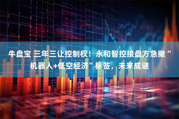 牛盘宝 三年三让控制权！永和智控接盘方急撇“机器人+低空经济”标签，未来成谜