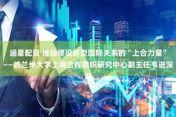 涵星配资 推动建设新型国际关系的“上合力量”——访兰州大学上海合作组织研究中心副主任韦进深